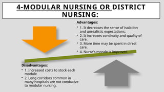 4-MODULAR NURSING OR DISTRICT
NURSING:
Advantages:
• 1. It decreases the sense of isolation
and unrealistic expectations.
• 2. It increases continuity and quality of
care.
• 3. More time may be spent in direct
care.
• 4. Nurse's morale is improved
Disadvantages:
• 1. Increased costs to stock each
module
• 2. Long corridors common in
many hospitals are not conducive
to modular nursing.
 
