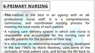 6-PRIMARY NURSING
• This method is the best in an agency with an all-
professional nurse staff. It is a comprehensive,
continuous, and coordinated nursing process for
meeting the total needs of each patient.
• A nursing care delivery system in which one nurse is
responsible and accountable for the nursing care of
specific patients for the duration of their stay
• It is also known as relationship-based nursing, developed
in the late 1960’s by Marie Manthey, uses some of the
concepts of total patient care, and brings the RN back to
 