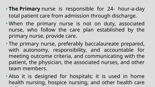 • The Primary nurse is responsible for 24- hour-a-day
total patient care from admission through discharge.
• When the primary nurse is not on duty, associated
nurse, who follow the care plan established by the
primary nurse, provide care.
• The primary nurse, preferably baccalaureate prepared,
with autonomy, responsibility, and accountable for
meeting outcome criteria, and communicating with the
patient, the physician, the associated nurses, and other
team members.
• Also it is designed for hospitals; it is used in home
health nursing, hospice nursing, and other health care
 