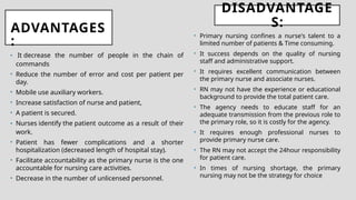 ADVANTAGES
:
• It decrease the number of people in the chain of
commands
• Reduce the number of error and cost per patient per
day.
• Mobile use auxiliary workers.
• Increase satisfaction of nurse and patient,
• A patient is secured.
• Nurses identify the patient outcome as a result of their
work.
• Patient has fewer complications and a shorter
hospitalization (decreased length of hospital stay).
• Facilitate accountability as the primary nurse is the one
accountable for nursing care activities.
• Decrease in the number of unlicensed personnel.
DISADVANTAGE
S:
• Primary nursing confines a nurse's talent to a
limited number of patients & Time consuming.
• It success depends on the quality of nursing
staff and administrative support.
• It requires excellent communication between
the primary nurse and associate nurses.
• RN may not have the experience or educational
background to provide the total patient care.
• The agency needs to educate staff for an
adequate transmission from the previous role to
the primary role, so it is costly for the agency.
• It requires enough professional nurses to
provide primary nurse care.
• The RN may not accept the 24hour responsibility
for patient care.
• In times of nursing shortage, the primary
nursing may not be the strategy for choice
 
