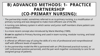 B) ADVANCED METHODS: 1- PRACTICE
PARTNERSHIP
(CO-PRIMARY NURSING):
• The partnership model, sometimes referred to as co-primary nursing, is a modification of
primary nursing and was designed to make more efficient use of the RN.
• A nursing care delivery system in which senior and junior staff members share patient care
responsibilities.
• Is a more recent concept also introduced by Marie Manthey (1989).
• It can be applied to Primary Nursing and used in team nursing, modular nursing, and total
patient care.
• It offered an efficient way of using the skills of a mix of professional and nonprofessional
staff with different levels of expertise.
• In the partnership model the RN is partnered with an LPN (licensed practical nurses), or
UAP (unlicensed assistive personnel), and the pair work together consistently to care for an
assigned group of patients.
 