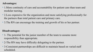 Advantages:
• 1.More continuity of care and accountability for patient care than team and
modular nursing.
• 2.Less expensive for the organization and more satisfying professionally for
the partners than total patient care and primary care.
• 3.The RN can encourage the training and growth of his or her partner.
Disadvantages:
• 1- The potential for the junior member of the team to assume more
responsibility than appropriate.
• 2-The RN may have difficulty delegating to the partner.
• 3-Consistent partnerships are difficult to maintain based on varied staff
scheduled.
 