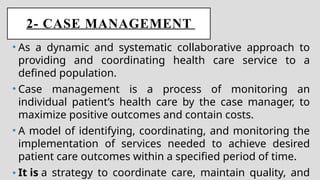 2- CASE MANAGEMENT
• As a dynamic and systematic collaborative approach to
providing and coordinating health care service to a
defined population.
• Case management is a process of monitoring an
individual patient’s health care by the case manager, to
maximize positive outcomes and contain costs.
• A model of identifying, coordinating, and monitoring the
implementation of services needed to achieve desired
patient care outcomes within a specified period of time.
• It is a strategy to coordinate care, maintain quality, and
 