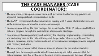 THE CASE MANAGER (CASE
COORDINATOR):
• The case manager is a professional nurse with advanced level of nursing practice and
advanced managerial and communication skills.
• The (ANA) recommended a baccalaureate in nursing with 3 years of clinical experience
as the minimum preparation for a nurse case manager.
• In an acute care setting the case manager has a case load of 10 to 15 patients and follows
patient’s progress through the system from admission to discharge.
• Case manager has responsibility and authority for planning, implementing, coordinating
and evaluating care for the patient throughout the period of illness, regardless of the
patient’s movement among various units and services (such as emergency room, surgical
unit, recovery unit, etc.).
• The case manager ensures that plans are made in advance for the next needed step.
• Through this, the manager assists with decision-making and helps to ensure that the
patient receives care that will achieve the most positive outcomes in the most efficient
 