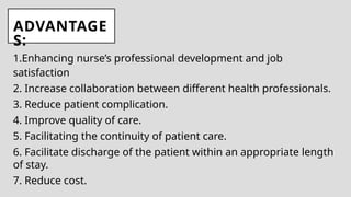 ADVANTAGE
S:
1.Enhancing nurse’s professional development and job
satisfaction
2. Increase collaboration between different health professionals.
3. Reduce patient complication.
4. Improve quality of care.
5. Facilitating the continuity of patient care.
6. Facilitate discharge of the patient within an appropriate length
of stay.
7. Reduce cost.
 