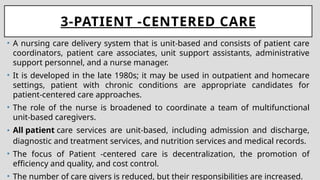 3-PATIENT -CENTERED CARE
• A nursing care delivery system that is unit-based and consists of patient care
coordinators, patient care associates, unit support assistants, administrative
support personnel, and a nurse manager.
• It is developed in the late 1980s; it may be used in outpatient and homecare
settings, patient with chronic conditions are appropriate candidates for
patient-centered care approaches.
• The role of the nurse is broadened to coordinate a team of multifunctional
unit-based caregivers.
• All patient care services are unit-based, including admission and discharge,
diagnostic and treatment services, and nutrition services and medical records.
• The focus of Patient -centered care is decentralization, the promotion of
efficiency and quality, and cost control.
• The number of care givers is reduced, but their responsibilities are increased.
 