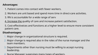 Advantages:
1. Patient comes into contact with fewer workers.
2. Workers are unit based and spend more time in direct-care activities.
3. RN is accountable for a wide range of serv
4. Increase the quality of care and increase patient satisfaction.
5. Cost-effectiveices and functions at a higher level to ensure more consistent
patient care.
Disadvantages:
1. Major change in organizational structure is required.
2. Major change is required also in the roles of the nurse manager and the
team members.
3. Departments other than nursing must be willing to accept nursing
leadership.
 