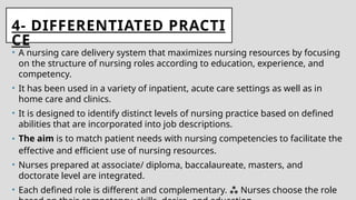 4- DIFFERENTIATED PRACTI
CE
• A nursing care delivery system that maximizes nursing resources by focusing
on the structure of nursing roles according to education, experience, and
competency.
• It has been used in a variety of inpatient, acute care settings as well as in
home care and clinics.
• It is designed to identify distinct levels of nursing practice based on defined
abilities that are incorporated into job descriptions.
• The aim is to match patient needs with nursing competencies to facilitate the
effective and efficient use of nursing resources.
• Nurses prepared at associate/ diploma, baccalaureate, masters, and
doctorate level are integrated.
• Each defined role is different and complementary. Nurses choose the role

 