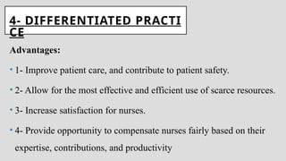 4- DIFFERENTIATED PRACTI
CE
Advantages:
• 1- Improve patient care, and contribute to patient safety.
• 2- Allow for the most effective and efficient use of scarce resources.
• 3- Increase satisfaction for nurses.
• 4- Provide opportunity to compensate nurses fairly based on their
expertise, contributions, and productivity
 