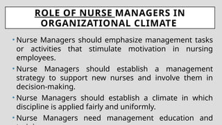 ROLE OF NURSE MANAGERS IN
ORGANIZATIONAL CLIMATE
• Nurse Managers should emphasize management tasks
or activities that stimulate motivation in nursing
employees.
• Nurse Managers should establish a management
strategy to support new nurses and involve them in
decision-making.
• Nurse Managers should establish a climate in which
discipline is applied fairly and uniformly.
• Nurse Managers need management education and
 