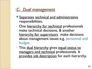 13
C- Dual management:
Separates technical and administrative
responsibilities.
- One hierarchy for technical professionals
make technical decisions, & another
hierarchy for supervisors make decisions
about management issues e.g. personnel and
budget.
- This dual hierarchy gives equal status to
managers and technical professionals. It
provides job description for each hierarchy.
 