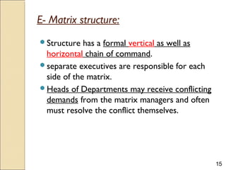 15
E- Matrix structure:
Structure has a formal vertical as well as
horizontal chain of command.
separate executives are responsible for each
side of the matrix.
Heads of Departments may receive conflicting
demands from the matrix managers and often
must resolve the conflict themselves.
 