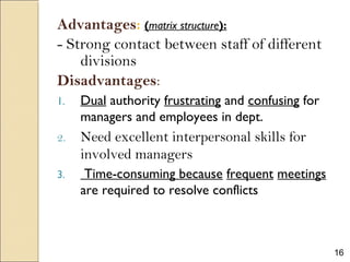 16
Advantages: (matrix structure):
- Strong contact between staff of different
divisions
Disadvantages:
1. Dual authority frustrating and confusing for
managers and employees in dept.
2. Need excellent interpersonal skills for
involved managers
3. Time-consuming because frequent meetings
are required to resolve conflicts
 