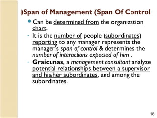 18
Span of Management (Span Of Control(
Can be determined from the organization
chart.
- It is the number of people (subordinates)
reporting to any manager represents the
manager’s span of control & determines the
number of interactions expected of him .
- Graicunas, a management consultant analyze
potential relationships between a supervisor
and his/her subordinates, and among the
subordinates.
 