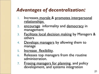21
Advantages of decentralization:
1. Increases morale & promotes interpersonal
relationships
2. encourage informality and democracy in
management
3. Facilitate local decision making by Managers &
others
4. Develops managers by allowing them to
manage
5. Increase flexibility.
6. Releases top managers from the routine
administration.
7. Freeing managers for planning, and policy
development, and systems integration
 