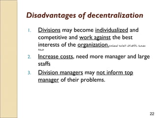 22
Disadvantages of decentralization
1. Divisions may become individualized and
competitive and work against the best
interests of the organization.‫لمصلحة‬ ‫العامة‬ ‫بالهداف‬ ‫تضحية‬
‫ضيقة‬
2. Increase costs, need more manager and large
staffs
3. Division managers may not inform top
manager of their problems.
 