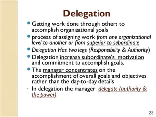 23
Delegation
Getting work done through others to
accomplish organizational goals
process of assigning work from one organizational
level to another or from superior to subordinate
Delegation Has two legs (Responsibility & Authority)
Delegation increase subordinate's motivation
and commitment to accomplish goals.
The manager concentrates on the
accomplishment of overall goals and objectives
rather than the day-to-day details
- In delegation the manager delegate (authority &
the power)
 