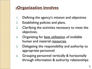 3
Organization involves:
1. Defining the agency’s mission and objectives
2. Establishing policies and plans.
3. Clarifying the activities necessary to meet the
objectives.
4. Organizing for best utilization of available
human and material resources.
5. Delegating the responsibility and authority to
appropriate personnel
6. Grouping personnel vertically & horizontally
through information & authority relationships
 