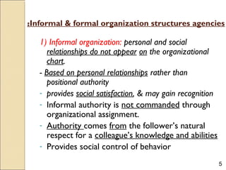 5
Informal & formal organization structures agencies:
1) Informal organization: personal and social
relationships do not appear on the organizational
chart.
- Based on personal relationships rather than
positional authority
- provides social satisfaction, & may gain recognition
- Informal authority is not commanded through
organizational assignment.
- Authority comes from the follower’s natural
respect for a colleague’s knowledge and abilities
- Provides social control of behavior
 