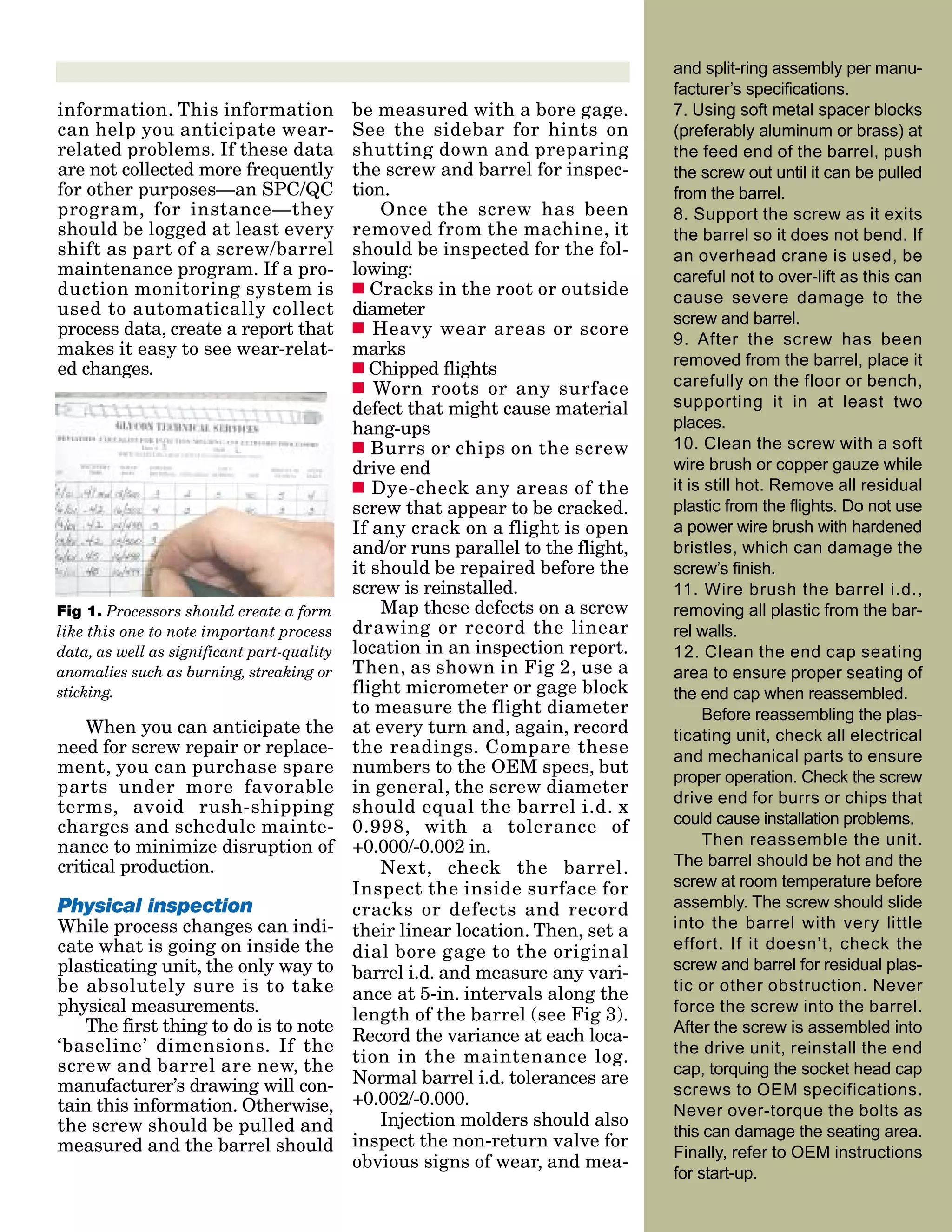 information. This information
can help you anticipate wear-
related problems. If these data
are not collected more frequently
for other purposes—an SPC/QC
program, for instance—they
should be logged at least every
shift as part of a screw/barrel
maintenance program. If a pro-
duction monitoring system is
used to automatically collect
process data, create a report that
makes it easy to see wear-relat-
ed changes.
When you can anticipate the
need for screw repair or replace-
ment, you can purchase spare
parts under more favorable
terms, avoid rush-shipping
charges and schedule mainte-
nance to minimize disruption of
critical production.
Physical inspection
While process changes can indi-
cate what is going on inside the
plasticating unit, the only way to
be absolutely sure is to take
physical measurements.
The first thing to do is to note
‘baseline’ dimensions. If the
screw and barrel are new, the
manufacturer’s drawing will con-
tain this information. Otherwise,
the screw should be pulled and
measured and the barrel should
be measured with a bore gage.
See the sidebar for hints on
shutting down and preparing
the screw and barrel for inspec-
tion.
Once the screw has been
removed from the machine, it
should be inspected for the fol-
lowing:
s Cracks in the root or outside
diameter
s Heavy wear areas or score
marks
s Chipped flights
s Worn roots or any surface
defect that might cause material
hang-ups
s Burrs or chips on the screw
drive end
s Dye-check any areas of the
screw that appear to be cracked.
If any crack on a flight is open
and/or runs parallel to the flight,
it should be repaired before the
screw is reinstalled.
Map these defects on a screw
drawing or record the linear
location in an inspection report.
Then, as shown in Fig 2, use a
flight micrometer or gage block
to measure the flight diameter
at every turn and, again, record
the readings. Compare these
numbers to the OEM specs, but
in general, the screw diameter
should equal the barrel i.d. x
0.998, with a tolerance of
+0.000/-0.002 in.
Next, check the barrel.
Inspect the inside surface for
cracks or defects and record
their linear location. Then, set a
dial bore gage to the original
barrel i.d. and measure any vari-
ance at 5-in. intervals along the
length of the barrel (see Fig 3).
Record the variance at each loca-
tion in the maintenance log.
Normal barrel i.d. tolerances are
+0.002/-0.000.
Injection molders should also
inspect the non-return valve for
obvious signs of wear, and mea-
and split-ring assembly per manu-
facturer’s specifications.
7. Using soft metal spacer blocks
(preferably aluminum or brass) at
the feed end of the barrel, push
the screw out until it can be pulled
from the barrel.
8. Support the screw as it exits
the barrel so it does not bend. If
an overhead crane is used, be
careful not to over-lift as this can
cause severe damage to the
screw and barrel.
9. After the screw has been
removed from the barrel, place it
carefully on the floor or bench,
supporting it in at least two
places.
10. Clean the screw with a soft
wire brush or copper gauze while
it is still hot. Remove all residual
plastic from the flights. Do not use
a power wire brush with hardened
bristles, which can damage the
screw’s finish.
11. Wire brush the barrel i.d.,
removing all plastic from the bar-
rel walls.
12. Clean the end cap seating
area to ensure proper seating of
the end cap when reassembled.
Before reassembling the plas-
ticating unit, check all electrical
and mechanical parts to ensure
proper operation. Check the screw
drive end for burrs or chips that
could cause installation problems.
Then reassemble the unit.
The barrel should be hot and the
screw at room temperature before
assembly. The screw should slide
into the barrel with very little
effort. If it doesn’t, check the
screw and barrel for residual plas-
tic or other obstruction. Never
force the screw into the barrel.
After the screw is assembled into
the drive unit, reinstall the end
cap, torquing the socket head cap
screws to OEM specifications.
Never over-torque the bolts as
this can damage the seating area.
Finally, refer to OEM instructions
for start-up.
Fig 1. Processors should create a form
like this one to note important process
data, as well as significant part-quality
anomalies such as burning, streaking or
sticking.
 