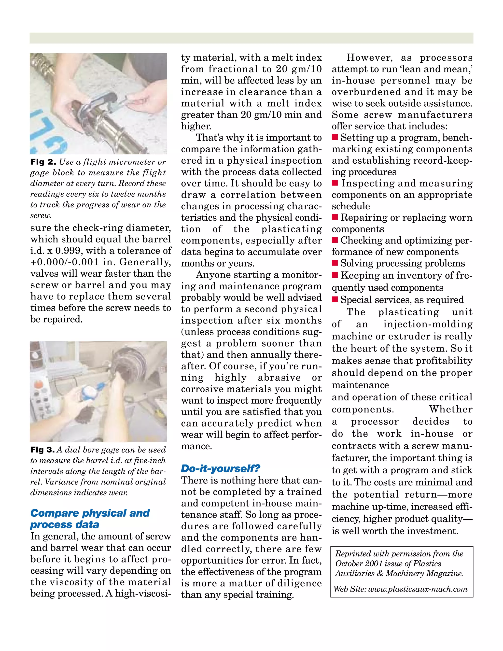 sure the check-ring diameter,
which should equal the barrel
i.d. x 0.999, with a tolerance of
+0.000/-0.001 in. Generally,
valves will wear faster than the
screw or barrel and you may
have to replace them several
times before the screw needs to
be repaired.
Compare physical and
process data
In general, the amount of screw
and barrel wear that can occur
before it begins to affect pro-
cessing will vary depending on
the viscosity of the material
being processed. A high-viscosi-
ty material, with a melt index
from fractional to 20 gm/10
min, will be affected less by an
increase in clearance than a
material with a melt index
greater than 20 gm/10 min and
higher.
That’s why it is important to
compare the information gath-
ered in a physical inspection
with the process data collected
over time. It should be easy to
draw a correlation between
changes in processing charac-
teristics and the physical condi-
tion of the plasticating
components, especially after
data begins to accumulate over
months or years.
Anyone starting a monitor-
ing and maintenance program
probably would be well advised
to perform a second physical
inspection after six months
(unless process conditions sug-
gest a problem sooner than
that) and then annually there-
after. Of course, if you’re run-
ning highly abrasive or
corrosive materials you might
want to inspect more frequently
until you are satisfied that you
can accurately predict when
wear will begin to affect perfor-
mance.
Do-it-yourself?
There is nothing here that can-
not be completed by a trained
and competent in-house main-
tenance staff. So long as proce-
dures are followed carefully
and the components are han-
dled correctly, there are few
opportunities for error. In fact,
the effectiveness of the program
is more a matter of diligence
than any special training.
However, as processors
attempt to run ‘lean and mean,’
in-house personnel may be
overburdened and it may be
wise to seek outside assistance.
Some screw manufacturers
offer service that includes:
s Setting up a program, bench-
marking existing components
and establishing record-keep-
ing procedures
s Inspecting and measuring
components on an appropriate
schedule
s Repairing or replacing worn
components
s Checking and optimizing per-
formance of new components
s Solving processing problems
s Keeping an inventory of fre-
quently used components
s Special services, as required
The plasticating unit
of an injection-molding
machine or extruder is really
the heart of the system. So it
makes sense that profitability
should depend on the proper
maintenance
and operation of these critical
components. Whether
a processor decides to
do the work in-house or
contracts with a screw manu-
facturer, the important thing is
to get with a program and stick
to it. The costs are minimal and
the potential return—more
machine up-time, increased effi-
ciency, higher product quality—
is well worth the investment.
Fig 2. Use a flight micrometer or
gage block to measure the flight
diameter at every turn. Record these
readings every six to twelve months
to track the progress of wear on the
screw.
Fig 3. A dial bore gage can be used
to measure the barrel i.d. at five-inch
intervals along the length of the bar-
rel. Variance from nominal original
dimensions indicates wear.
Reprinted with permission from the
October 2001 issue of Plastics
Auxiliaries & Machinery Magazine.
Web Site: www.plasticsaux-mach.com
 