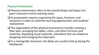Physical Environment
 Physical environment refers to the overall design and layout of a
given classroom and its learning areas.
 Its preparation requires organizing the space, furniture, and
resources in order to maximize learning opportunities and students’
involvement.
 The organization of the physical environment includes creating a
floor plan, arranging the tables, chairs, and other furniture and
materials, displaying visual materials, and others that are related to
designing and arranging the classroom.
 In a monograde classroom, the desks are usually lined up facing the
blackboard.
 