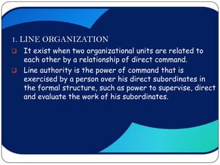 1. LINE ORGANIZATION
 It exist when two organizational units are related to
  each other by a relationship of direct command.
 Line authority is the power of command that is
  exercised by a person over his direct subordinates in
  the formal structure, such as power to supervise, direct
  and evaluate the work of his subordinates.
 