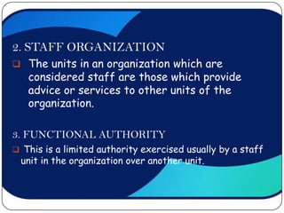 2. STAFF ORGANIZATION
 The units in an organization which are
   considered staff are those which provide
   advice or services to other units of the
   organization.

3. FUNCTIONAL AUTHORITY
 This is a limited authority exercised usually by a staff
 unit in the organization over another unit.
 