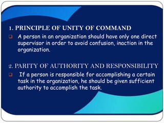 1. PRINCIPLE OF UNITY OF COMMAND
   A person in an organization should have only one direct
    supervisor in order to avoid confusion, inaction in the
    organization.


2. PARITY OF AUTHORITY AND RESPONSIBILITY
    If a person is responsible for accomplishing a certain
    task in the organization, he should be given sufficient
    authority to accomplish the task.
 