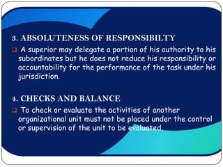 3. ABSOLUTENESS OF RESPONSIBILTY
 A superior may delegate a portion of his authority to his
 subordinates but he does not reduce his responsibility or
 accountability for the performance of the task under his
 jurisdiction.


4. CHECKS AND BALANCE
 To check or evaluate the activities of another
 organizational unit must not be placed under the control
 or supervision of the unit to be evaluated.
 