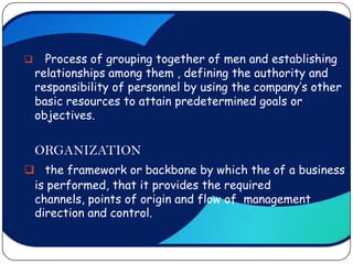      Process of grouping together of men and establishing
    relationships among them , defining the authority and
    responsibility of personnel by using the company’s other
    basic resources to attain predetermined goals or
    objectives.


    ORGANIZATION
 the framework or backbone by which the of a business
 is performed, that it provides the required
 channels, points of origin and flow of management
 direction and control.
 