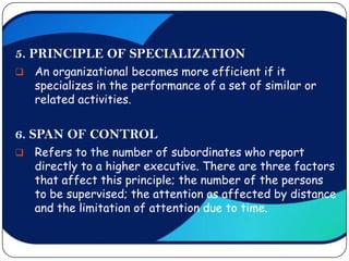 5. PRINCIPLE OF SPECIALIZATION
   An organizational becomes more efficient if it
    specializes in the performance of a set of similar or
    related activities.


6. SPAN OF CONTROL
   Refers to the number of subordinates who report
    directly to a higher executive. There are three factors
    that affect this principle; the number of the persons
    to be supervised; the attention as affected by distance
    and the limitation of attention due to time.
 