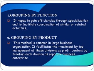 1.GROUPING BY FUNCTION
    It hopes to gain efficiencies through specialization
    and to facilitate coordination of similar or related
    activities.


2. GROUPING BY PRODUCT
    This method is common in large business
    organization. It facilitates the treatment by top
    management of these divisions as profit centers by
    treating each division as separate business
    enterprise.
 