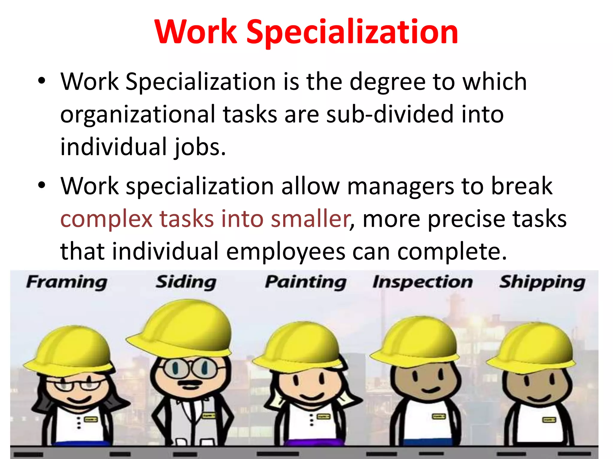 Work Specialization
• Work Specialization is the degree to which
organizational tasks are sub-divided into
individual jobs.
• Work specialization allow managers to break
complex tasks into smaller, more precise tasks
that individual employees can complete.
 