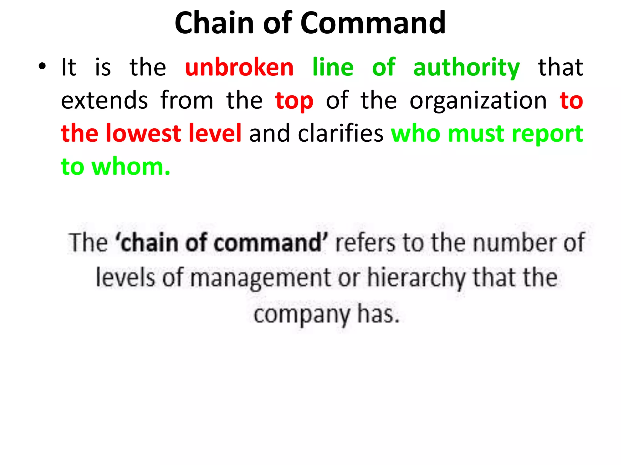 Chain of Command
• It is the unbroken line of authority that
extends from the top of the organization to
the lowest level and clarifies who must report
to whom.
 