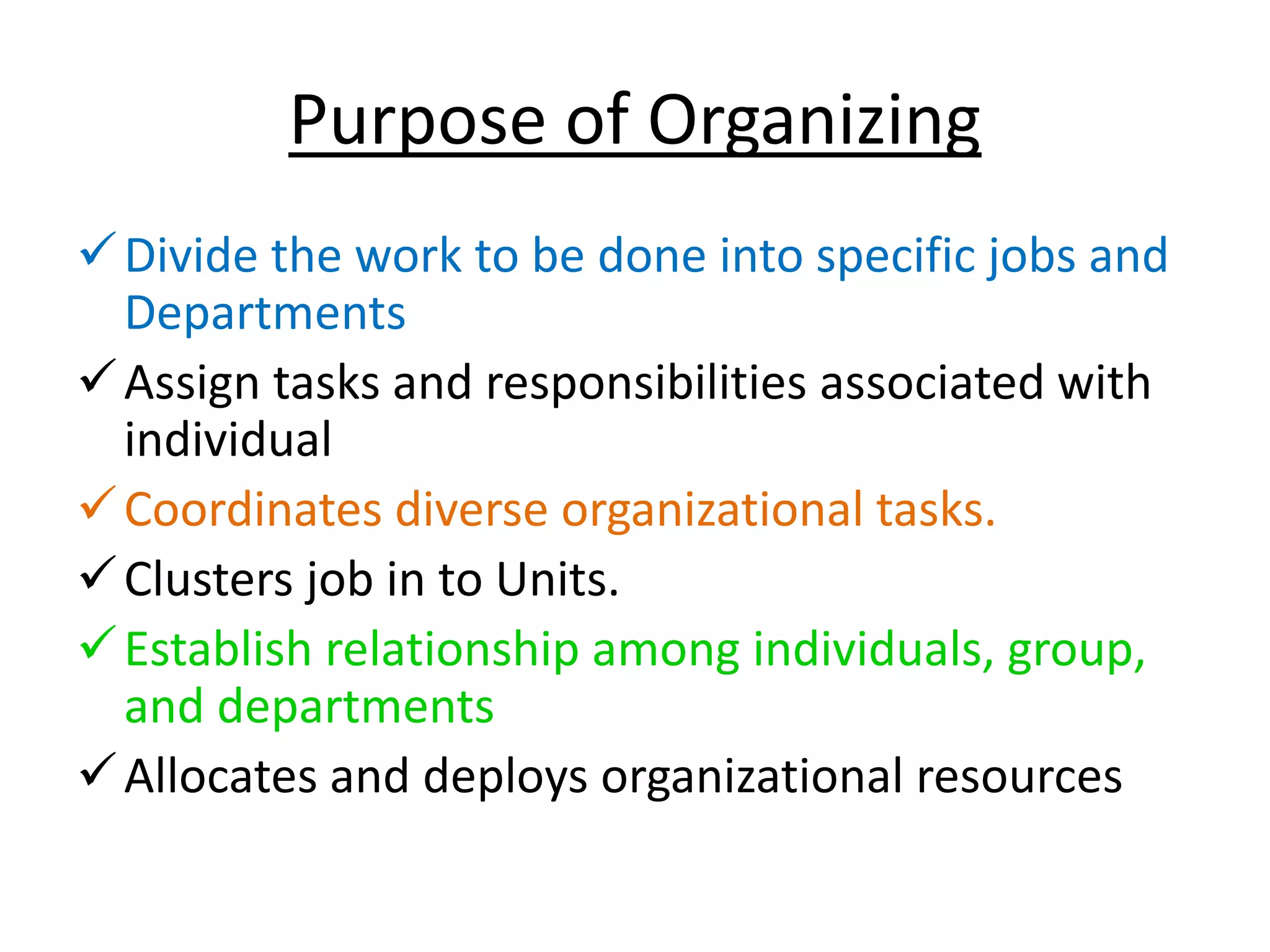 Purpose of Organizing
Divide the work to be done into specific jobs and
Departments
Assign tasks and responsibilities associated with
individual
Coordinates diverse organizational tasks.
Clusters job in to Units.
Establish relationship among individuals, group,
and departments
Allocates and deploys organizational resources
 