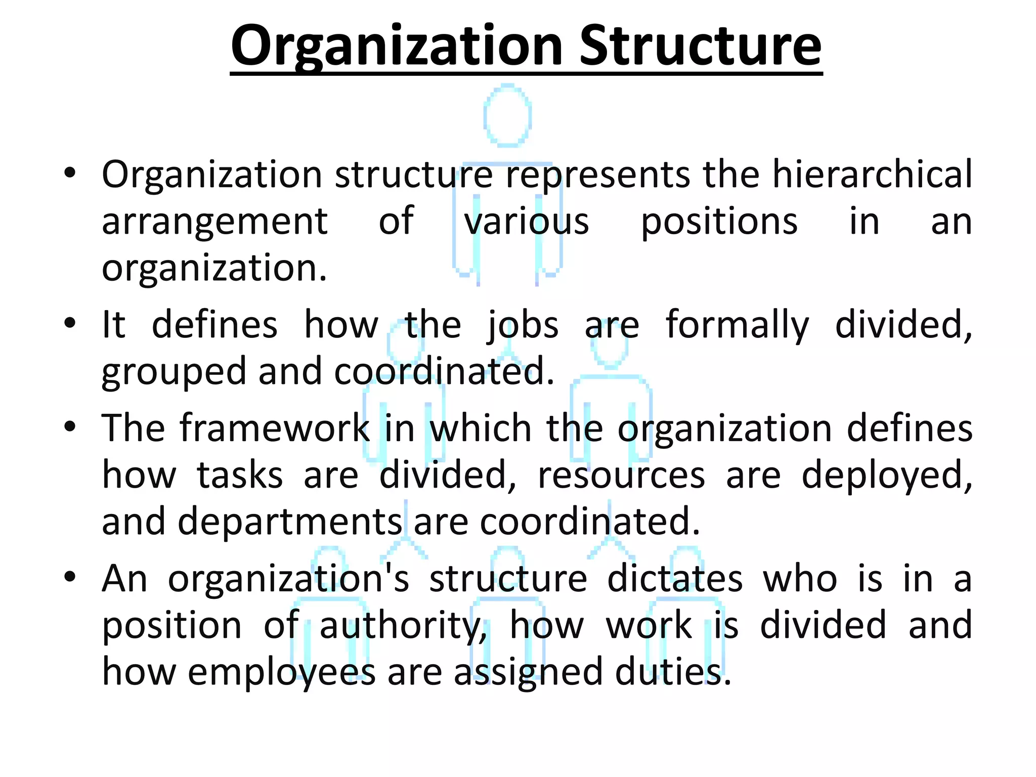 • Organization structure represents the hierarchical
arrangement of various positions in an
organization.
• It defines how the jobs are formally divided,
grouped and coordinated.
• The framework in which the organization defines
how tasks are divided, resources are deployed,
and departments are coordinated.
• An organization's structure dictates who is in a
position of authority, how work is divided and
how employees are assigned duties.
Organization Structure
 