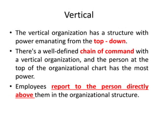 Vertical
• The vertical organization has a structure with
power emanating from the top - down.
• There's a well-defined chain of command with
a vertical organization, and the person at the
top of the organizational chart has the most
power.
• Employees report to the person directly
above them in the organizational structure.
 