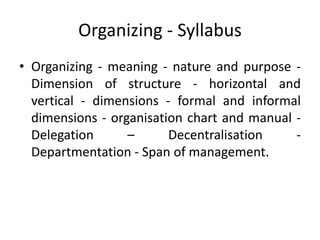 Organizing - Syllabus
• Organizing - meaning - nature and purpose -
Dimension of structure - horizontal and
vertical - dimensions - formal and informal
dimensions - organisation chart and manual -
Delegation – Decentralisation -
Departmentation - Span of management.
 