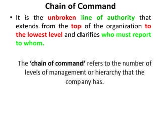 Chain of Command
• It is the unbroken line of authority that
extends from the top of the organization to
the lowest level and clarifies who must report
to whom.
 