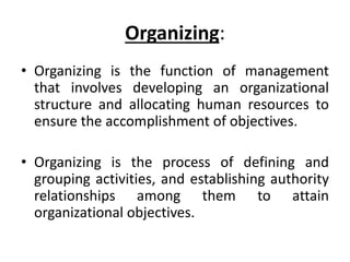 Organizing:
• Organizing is the function of management
that involves developing an organizational
structure and allocating human resources to
ensure the accomplishment of objectives.
• Organizing is the process of defining and
grouping activities, and establishing authority
relationships among them to attain
organizational objectives.
 