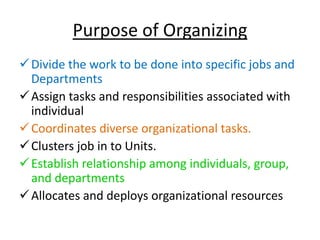 Purpose of Organizing
Divide the work to be done into specific jobs and
Departments
Assign tasks and responsibilities associated with
individual
Coordinates diverse organizational tasks.
Clusters job in to Units.
Establish relationship among individuals, group,
and departments
Allocates and deploys organizational resources
 