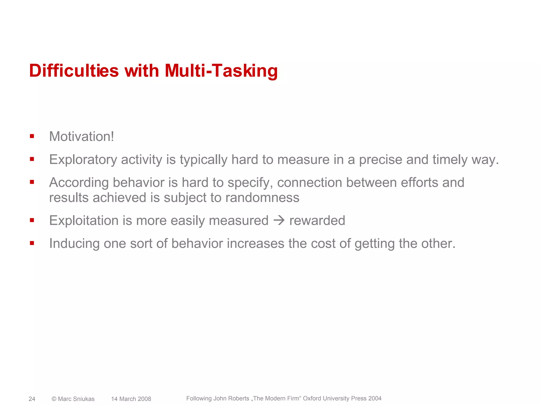 Difficulties with Multi-TaskingMotivation!Exploratory activity is typically hard to measure in a precise and timely way.According behavior is hard to specify, connection between efforts and results achieved is subject to randomnessExploitation is more easily measured  rewardedInducing one sort of behavior increases the cost of getting the other.14 March 2008© Marc Sniukas24Following John Roberts „The Modern Firm“ Oxford University Press 2004