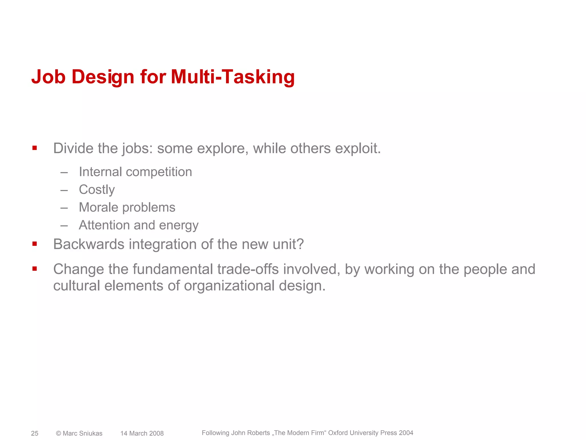 Job Design for Multi-TaskingDivide the jobs: some explore, while others exploit.Internal competitionCostlyMorale problemsAttention and energyBackwards integration of the new unit?Change the fundamental trade-offs involved, by working on the people and cultural elements of organizational design.14 March 2008© Marc Sniukas25Following John Roberts „The Modern Firm“ Oxford University Press 2004
