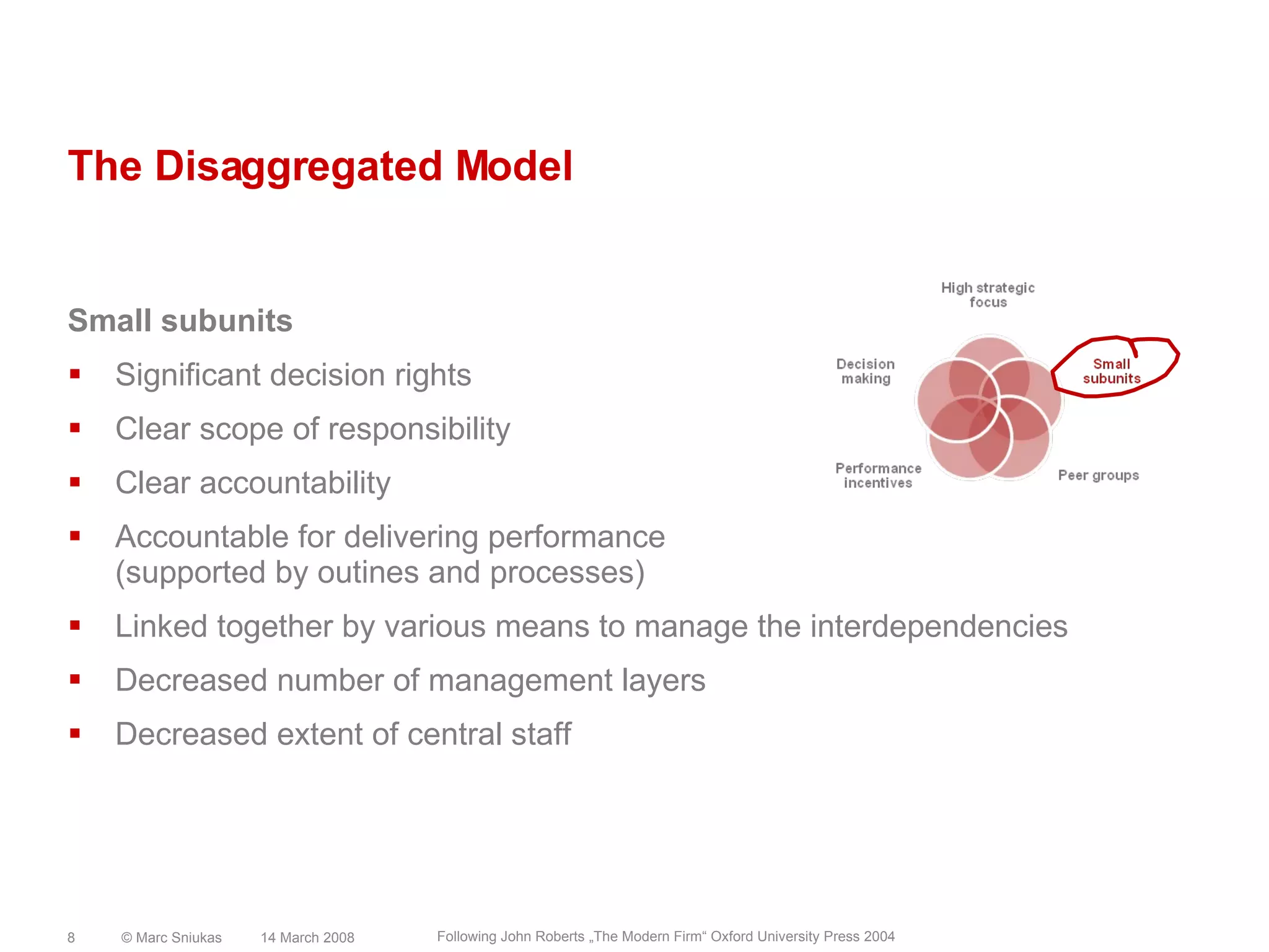 The Disaggregated ModelSmall subunitsSignificant decision rightsClear scope of responsibilityClear accountabilityAccountable for delivering performance(supported by outines and processes)Linked together by various means to manage the interdependenciesDecreased number of management layersDecreased extent of central staff14 March 2008© Marc Sniukas8Following John Roberts „The Modern Firm“ Oxford University Press 2004