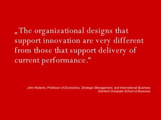 „The organizational designs that support innovation are very different from those that support delivery of current performance.“ John Roberts, Professor of Economics, Strategic Management, and International Business Stanford Graduate School of Business 