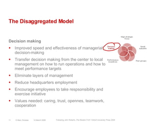 The Disaggregated ModelDecision makingImproved speed and effectiveness of managerial decision-makingTransfer decision making from the center to local management on how to run operations and how to meet performance targetsEliminate layers of managementReduce headquarters employmentEncourage employees to take respsonsibility and exercise initiativeValues needed: caring, trust, opennes, teamwork, cooperation14 March 2008© Marc Sniukas11Following John Roberts „The Modern Firm“ Oxford University Press 2004