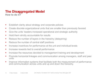 The Disaggregated ModelHow to do it?Establish clarity about strategy and corporate policiesCreate discrete organizational units that are smaller than previously favoredGive the units‘ leaders increased operational and strategic authorityHold them strictly accountable for resultsReduce the number of layers in the hierachy (delayering)Reduce the number of central staff positionsIncrease incentives for performance at the unit and individual levelsIncrease rewards tied to overall performanceIncrease the resources devoted to management training and developmentPromote horizontal linkages and communication among managers, staff and peer unitsImprove information systems that facilitate both the measurement of performance and communication across units and up and down the hierachy.14 March 2008© Marc Sniukas12John Roberts „The Modern Firm“ Oxford University Press 2004 pages 232f