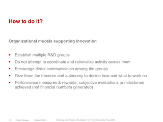 How to do it?Organizational models supporting innovationEstablish multiple R&D groupsDo not attempt to coordinate and rationalize activity across themEncourage direct communication among the groupsGive them the freedom and autonomy to decide how and what to work onPerformance measures & rewards: subjective evaluations or milestones achieved (not financial numbers generated)14 March 2008© Marc Sniukas15Following John Roberts „The Modern Firm“ Oxford University Press 2004