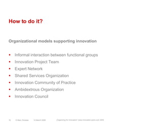 How to do it?Organizational models supporting innovationInformal interaction between functional groupsInnovation Project TeamExpert NetworkShared Services OrganizationInnovation Community of PracticeAmbidextrous OrganizationInnovation Council14 March 2008© Marc Sniukas16„Organizing for Innovation“ www.innovation-point.com 2004